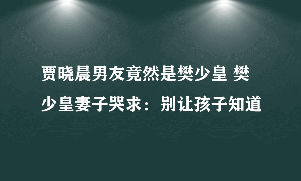 贾晓晨男友竟然是樊少皇 樊少皇妻子哭求：别让孩子知道