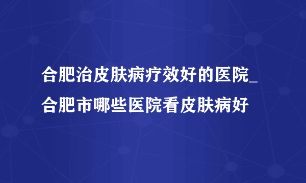 合肥治皮肤病疗效好的医院_合肥市哪些医院看皮肤病好