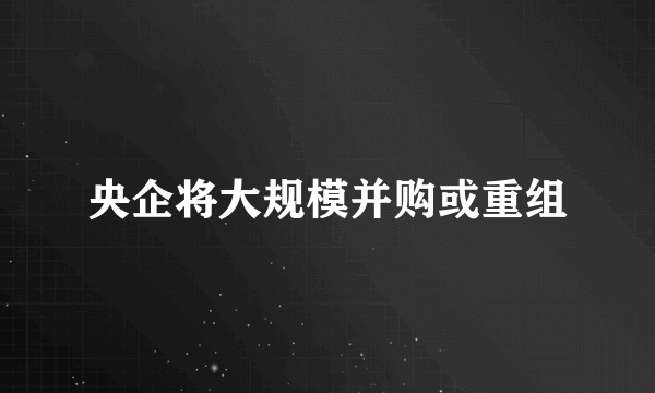 央企将大规模并购或重组