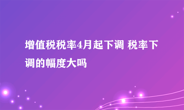 增值税税率4月起下调 税率下调的幅度大吗