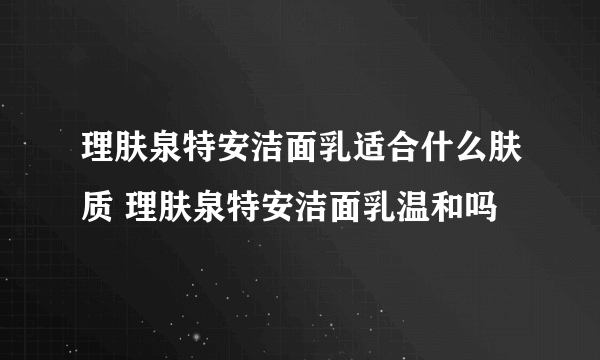 理肤泉特安洁面乳适合什么肤质 理肤泉特安洁面乳温和吗