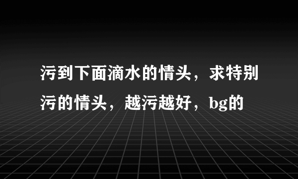 污到下面滴水的情头，求特别污的情头，越污越好，bg的