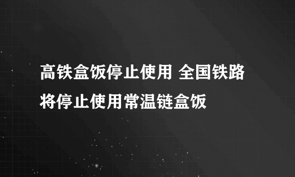 高铁盒饭停止使用 全国铁路将停止使用常温链盒饭