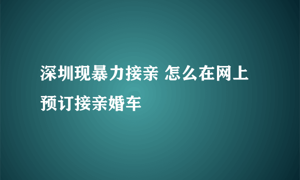 深圳现暴力接亲 怎么在网上预订接亲婚车