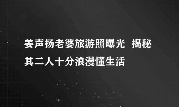 姜声扬老婆旅游照曝光  揭秘其二人十分浪漫懂生活