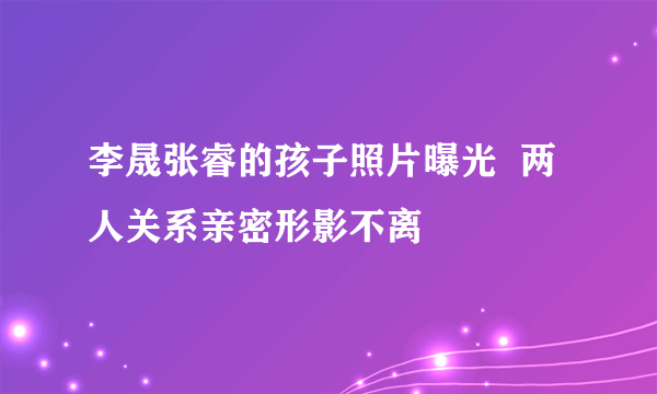 李晟张睿的孩子照片曝光  两人关系亲密形影不离