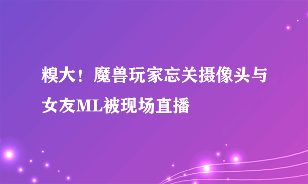 糗大！魔兽玩家忘关摄像头与女友ML被现场直播