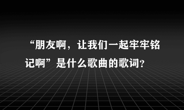 “朋友啊，让我们一起牢牢铭记啊”是什么歌曲的歌词？