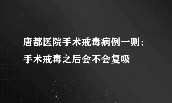 唐都医院手术戒毒病例一则：手术戒毒之后会不会复吸