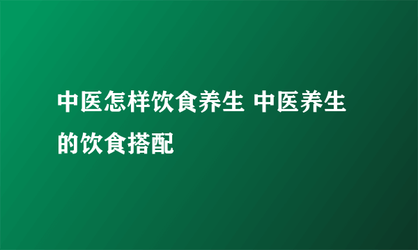 中医怎样饮食养生 中医养生的饮食搭配