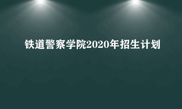 铁道警察学院2020年招生计划