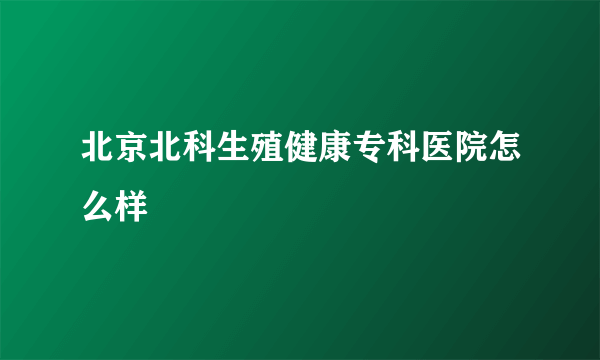 北京北科生殖健康专科医院怎么样