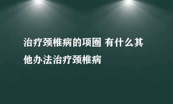 治疗颈椎病的项圈 有什么其他办法治疗颈椎病