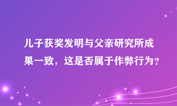 儿子获奖发明与父亲研究所成果一致，这是否属于作弊行为？