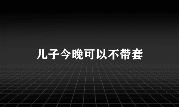 儿子今晚可以不带套