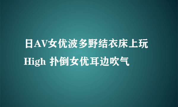 日AV女优波多野结衣床上玩High 扑倒女优耳边吹气