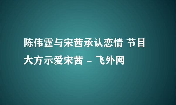 陈伟霆与宋茜承认恋情 节目大方示爱宋茜 - 飞外网