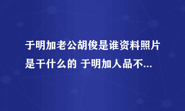 于明加老公胡俊是谁资料照片是干什么的 于明加人品不好欺负新人