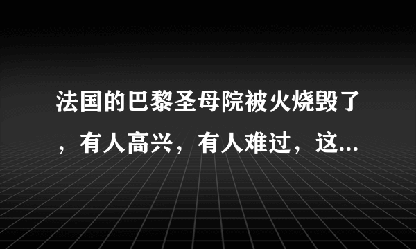 法国的巴黎圣母院被火烧毁了，有人高兴，有人难过，这个事儿您怎么看？