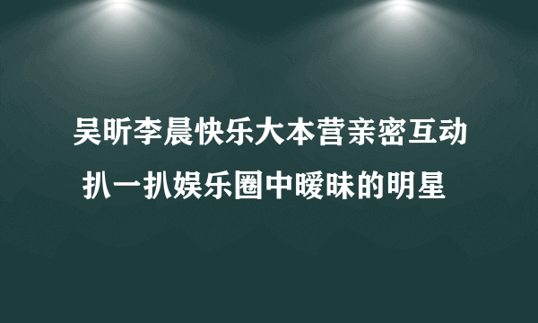 吴昕李晨快乐大本营亲密互动 扒一扒娱乐圈中暧昧的明星