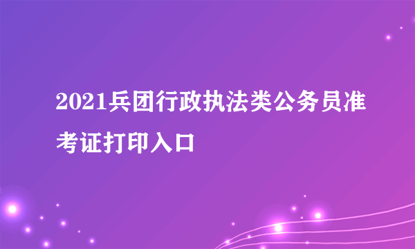 2021兵团行政执法类公务员准考证打印入口