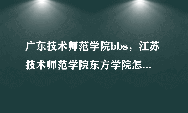 广东技术师范学院bbs，江苏技术师范学院东方学院怎么样 好么