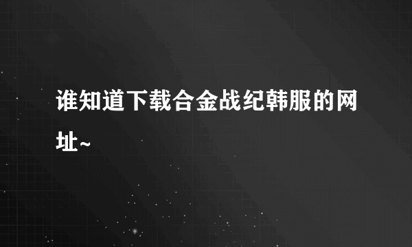 谁知道下载合金战纪韩服的网址~