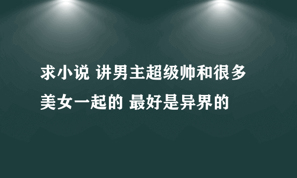 求小说 讲男主超级帅和很多美女一起的 最好是异界的