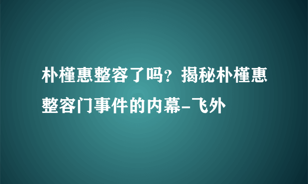 朴槿惠整容了吗？揭秘朴槿惠整容门事件的内幕-飞外