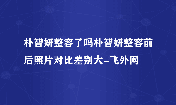 朴智妍整容了吗朴智妍整容前后照片对比差别大-飞外网