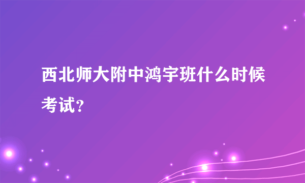 西北师大附中鸿宇班什么时候考试？