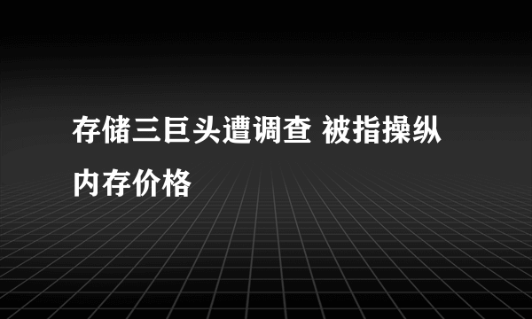 存储三巨头遭调查 被指操纵内存价格