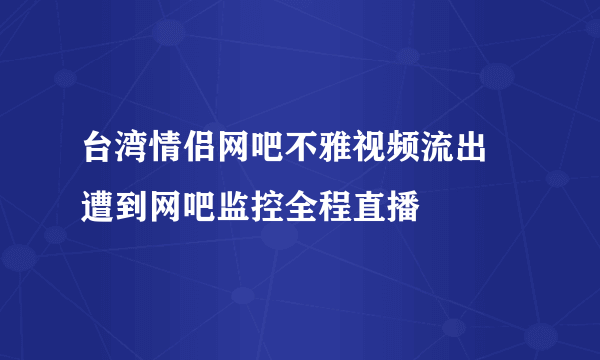 台湾情侣网吧不雅视频流出 遭到网吧监控全程直播