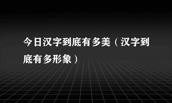 今日汉字到底有多美（汉字到底有多形象）