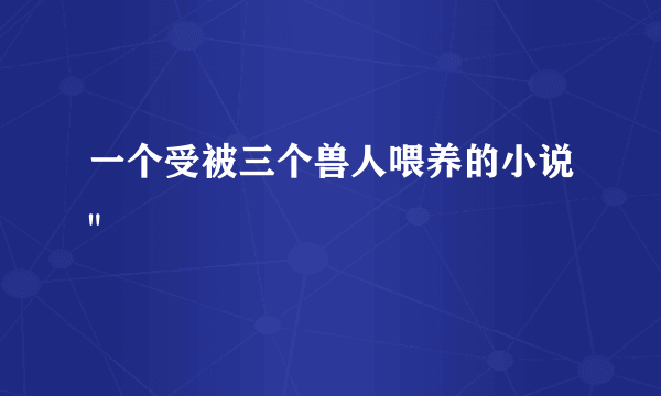 一个受被三个兽人喂养的小说