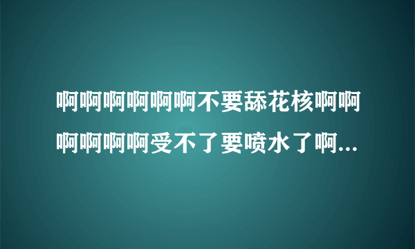 啊啊啊啊啊啊不要舔花核啊啊啊啊啊啊受不了要喷水了啊啊啊啊啊啊