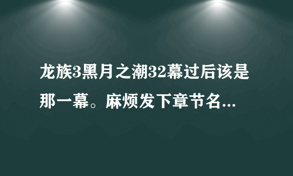 龙族3黑月之潮32幕过后该是那一幕。麻烦发下章节名和网站。