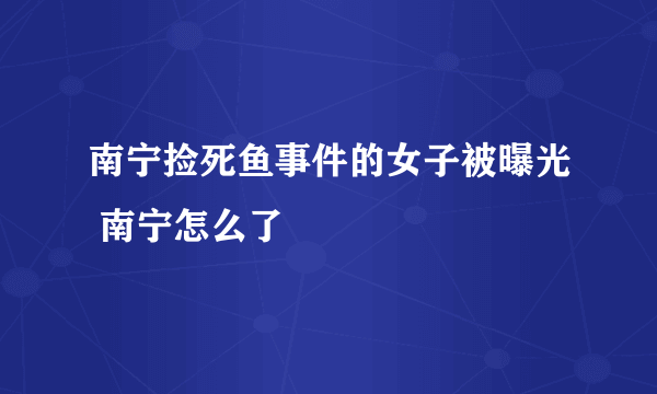 南宁捡死鱼事件的女子被曝光 南宁怎么了