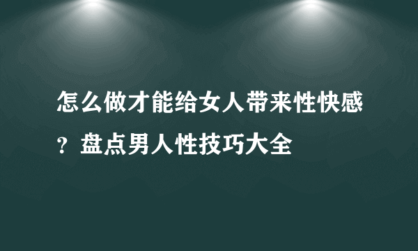 怎么做才能给女人带来性快感？盘点男人性技巧大全