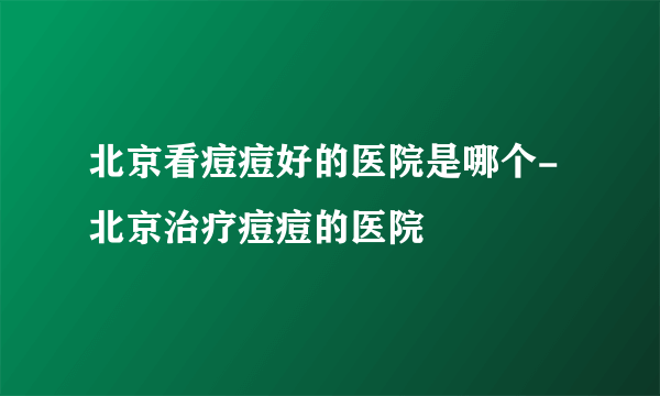 北京看痘痘好的医院是哪个-北京治疗痘痘的医院