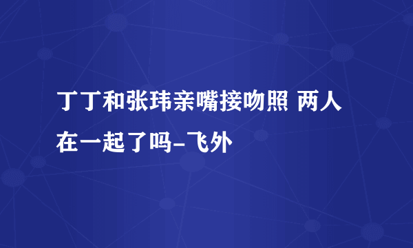 丁丁和张玮亲嘴接吻照 两人在一起了吗-飞外