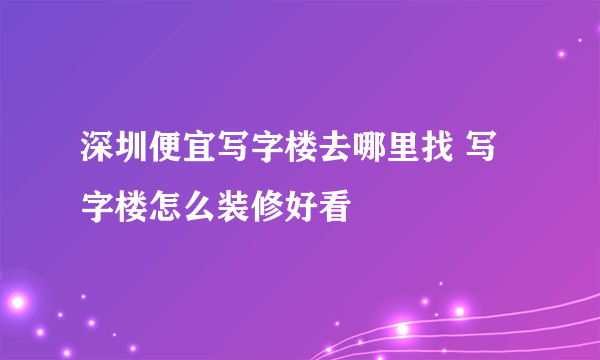 深圳便宜写字楼去哪里找 写字楼怎么装修好看