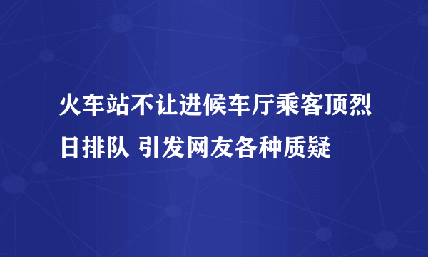 火车站不让进候车厅乘客顶烈日排队 引发网友各种质疑