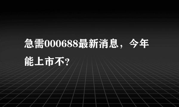 急需000688最新消息，今年能上市不？