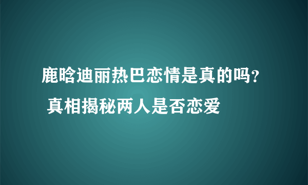 鹿晗迪丽热巴恋情是真的吗？ 真相揭秘两人是否恋爱