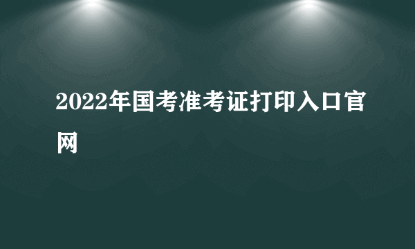 2022年国考准考证打印入口官网