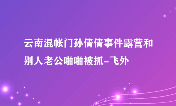 云南混帐门孙倩倩事件露营和别人老公啪啪被抓-飞外