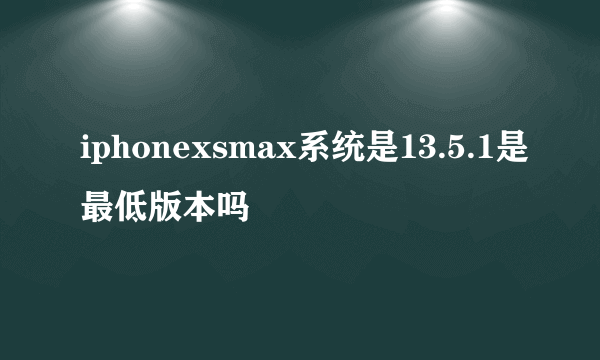 iphonexsmax系统是13.5.1是最低版本吗