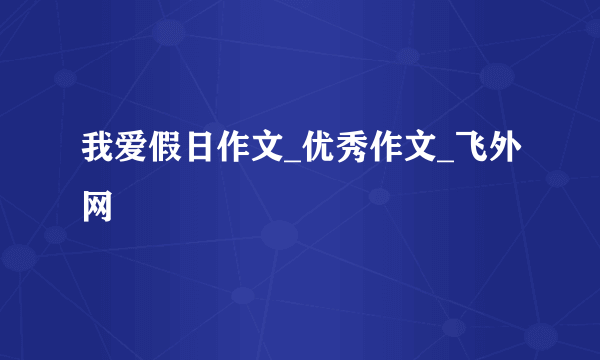 我爱假日作文_优秀作文_飞外网