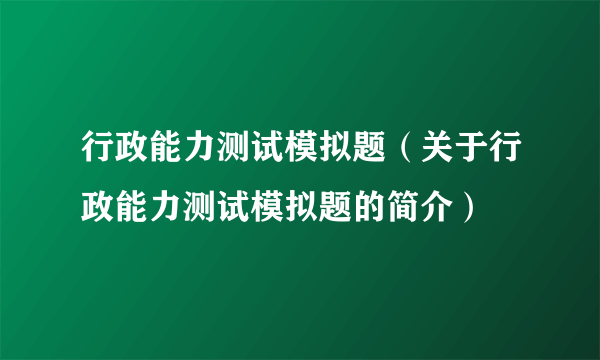 行政能力测试模拟题（关于行政能力测试模拟题的简介）